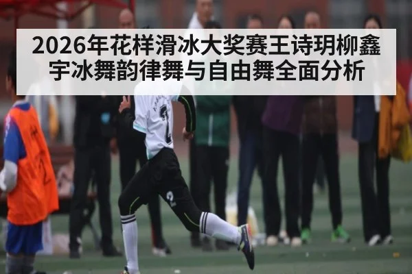 2026年花样滑冰大奖赛王诗玥柳鑫宇冰舞韵律舞与自由舞全面分析